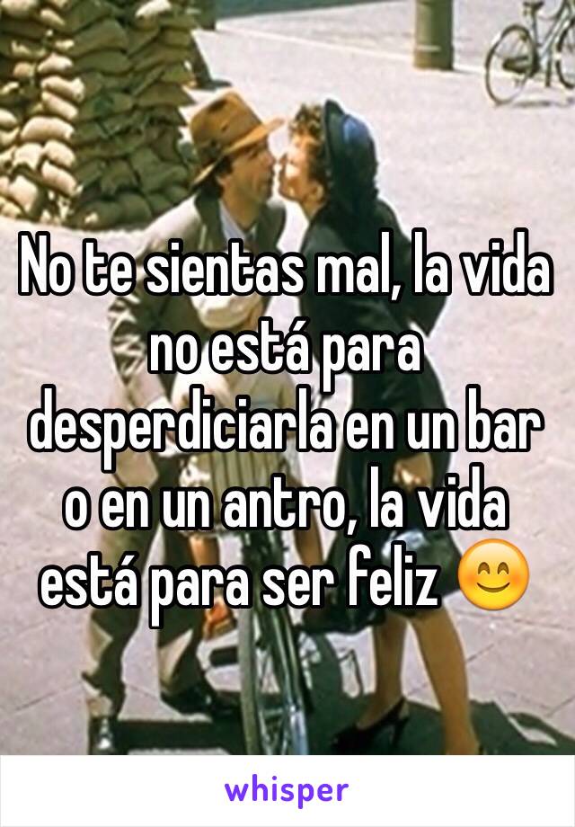 No te sientas mal, la vida no está para desperdiciarla en un bar o en un antro, la vida está para ser feliz 😊