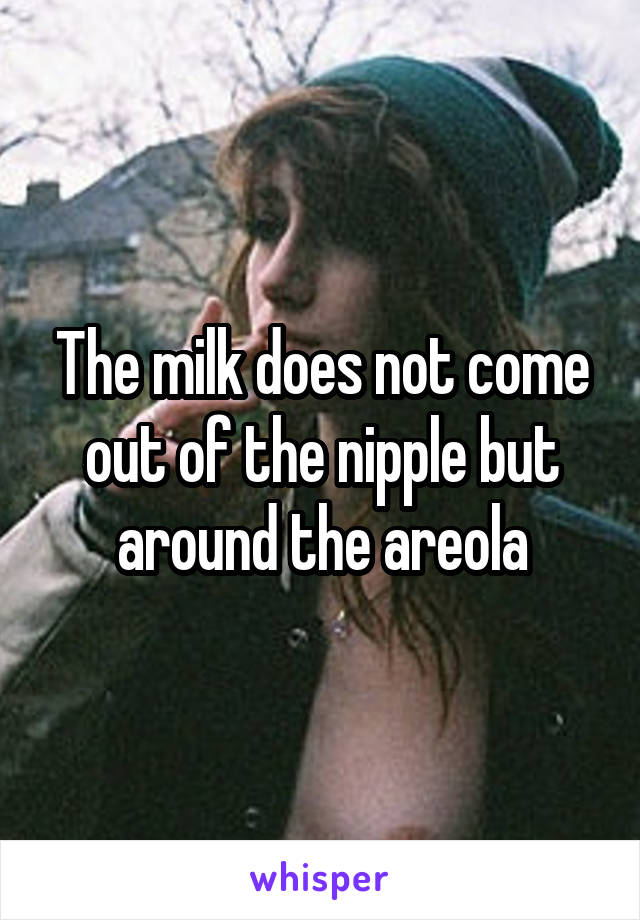 The milk does not come out of the nipple but around the areola