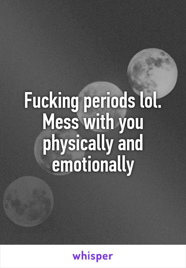 Fucking periods lol. Mess with you physically and emotionally