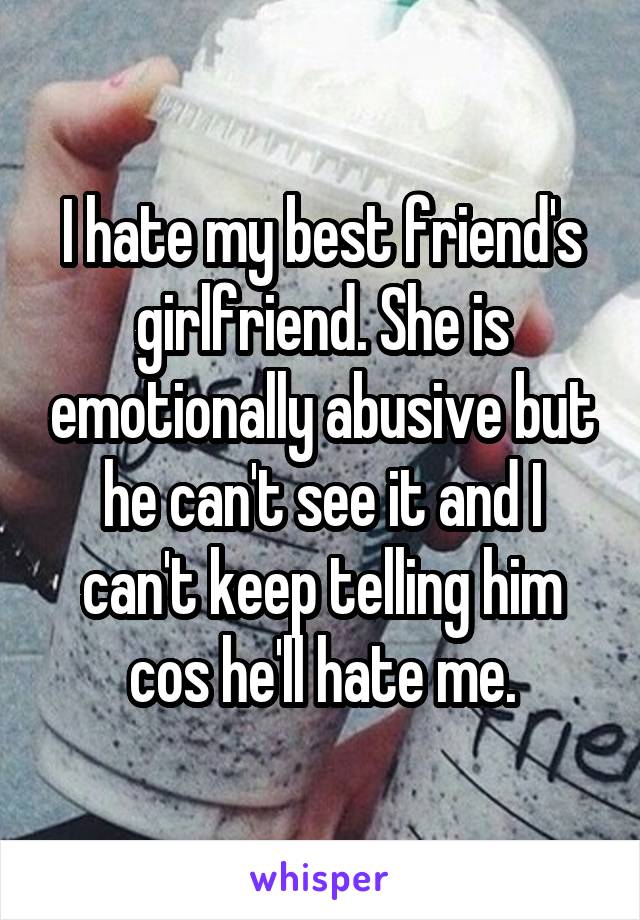 I hate my best friend's girlfriend. She is emotionally abusive but he can't see it and I can't keep telling him cos he'll hate me.