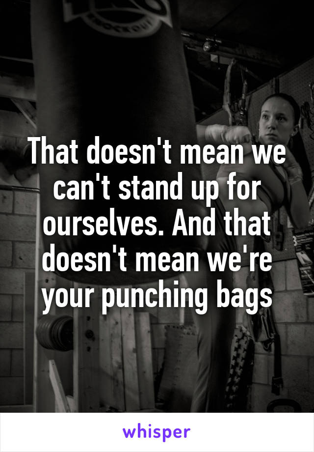 That doesn't mean we can't stand up for ourselves. And that doesn't mean we're your punching bags