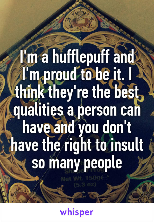I'm a hufflepuff and I'm proud to be it. I think they're the best qualities a person can have and you don't have the right to insult so many people