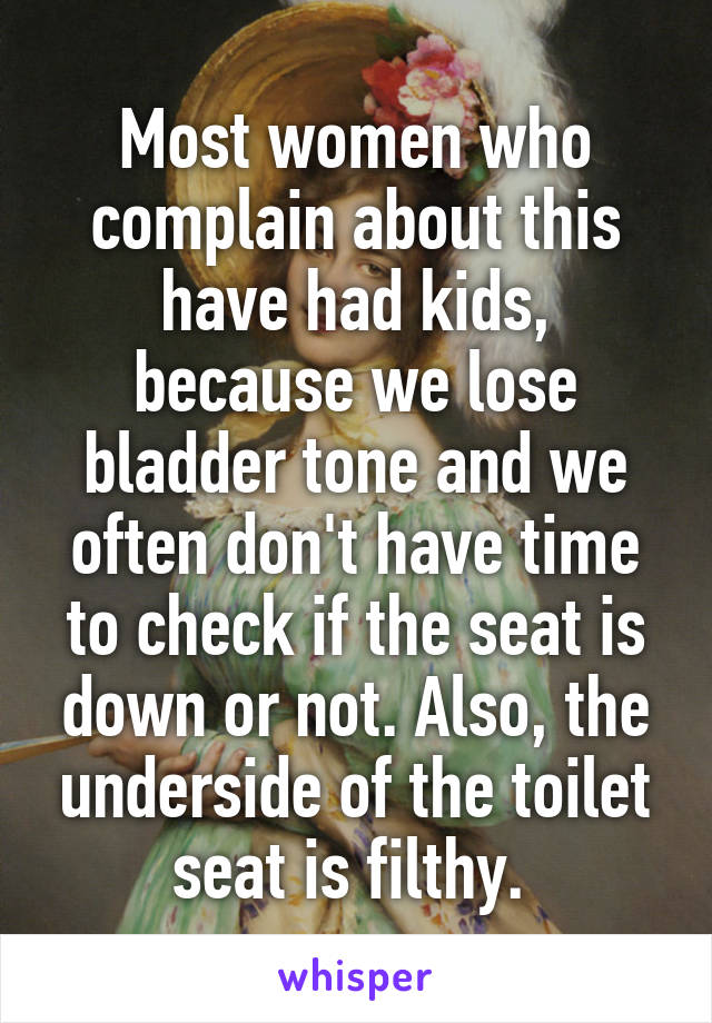 Most women who complain about this have had kids, because we lose bladder tone and we often don't have time to check if the seat is down or not. Also, the underside of the toilet seat is filthy. 