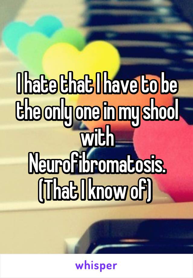 I hate that I have to be the only one in my shool with Neurofibromatosis. (That I know of) 