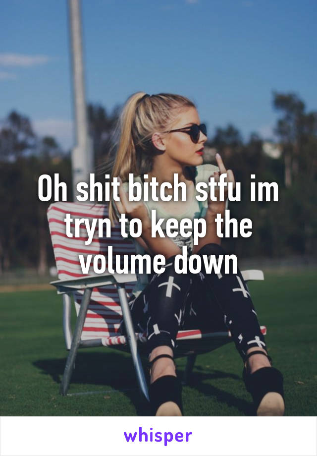 Oh shit bitch stfu im tryn to keep the volume down