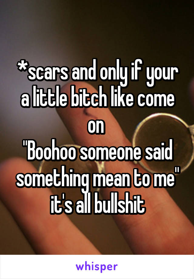 *scars and only if your a little bitch like come on 
"Boohoo someone said something mean to me" it's all bullshit