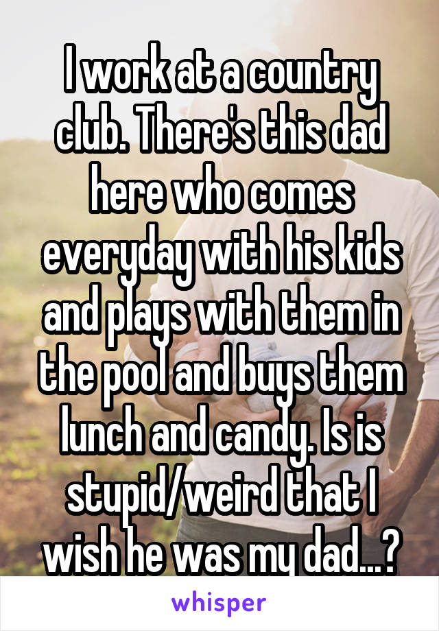 I work at a country club. There's this dad here who comes everyday with his kids and plays with them in the pool and buys them lunch and candy. Is is stupid/weird that I wish he was my dad...?