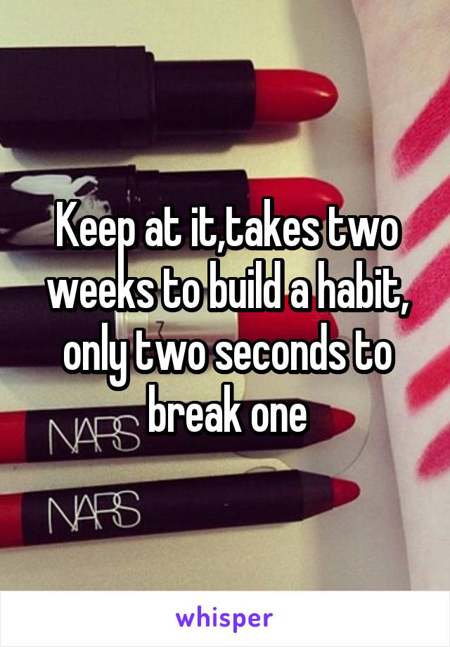 Keep at it,takes two weeks to build a habit, only two seconds to break one