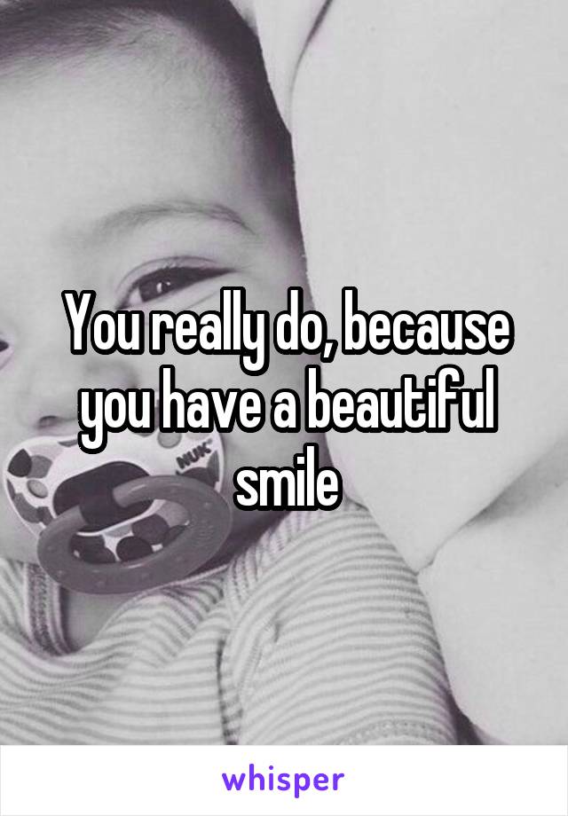 You really do, because you have a beautiful smile