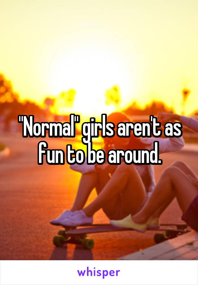 "Normal" girls aren't as fun to be around.