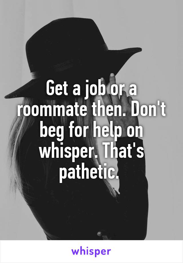 Get a job or a roommate then. Don't beg for help on whisper. That's pathetic. 