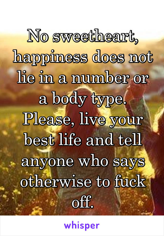 No sweetheart, happiness does not lie in a number or a body type. Please, live your best life and tell anyone who says otherwise to fuck off.