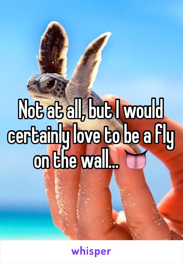 Not at all, but I would certainly love to be a fly on the wall... 👅