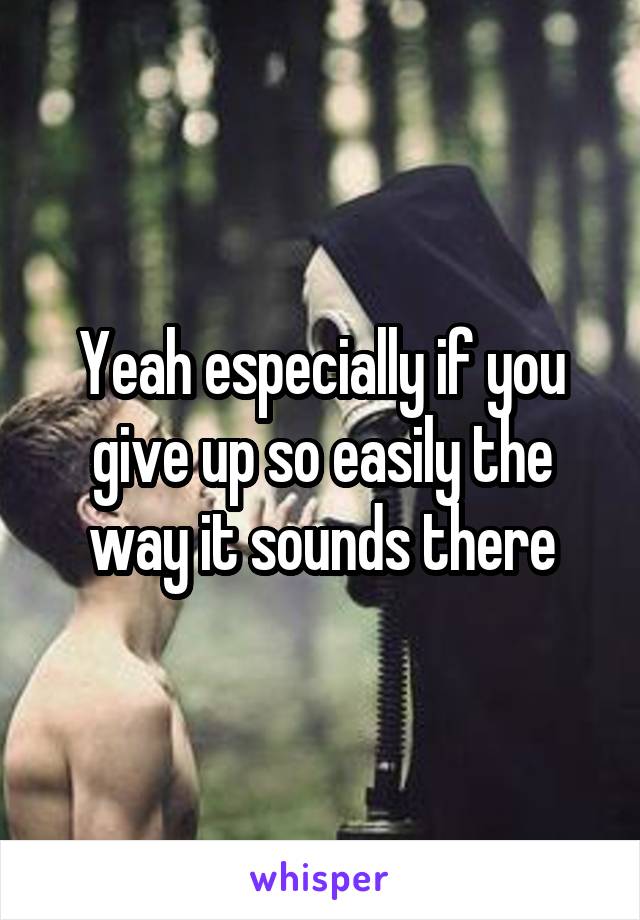 Yeah especially if you give up so easily the way it sounds there