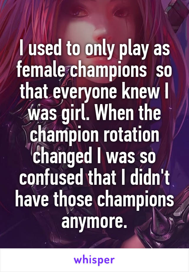I used to only play as female champions  so that everyone knew I was girl. When the champion rotation changed I was so confused that I didn't have those champions anymore.