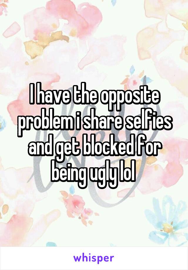 I have the opposite problem i share selfies and get blocked for being ugly lol 