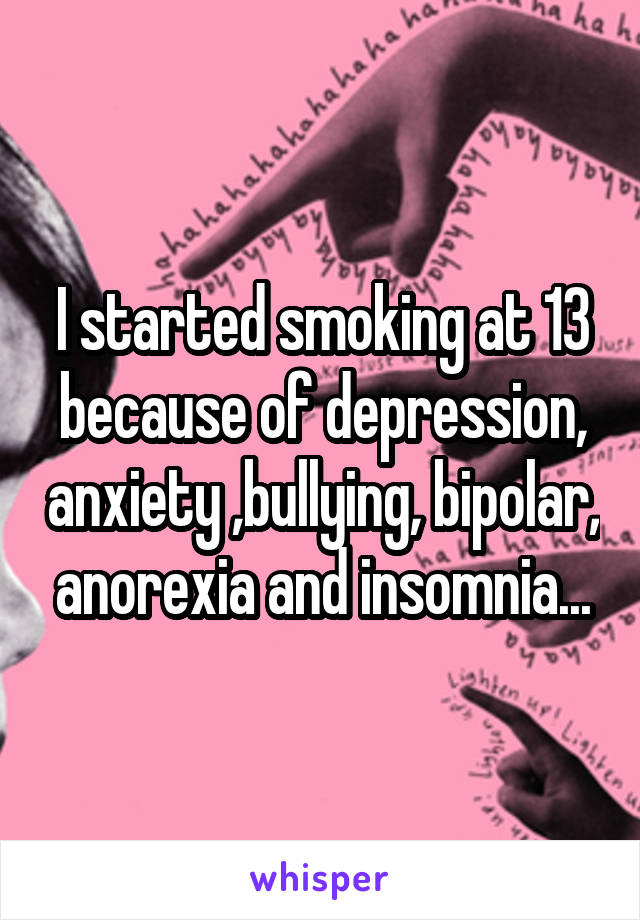 I started smoking at 13 because of depression, anxiety ,bullying, bipolar, anorexia and insomnia...
