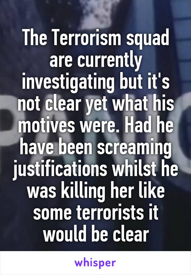 The Terrorism squad are currently investigating but it's not clear yet what his motives were. Had he have been screaming justifications whilst he was killing her like some terrorists it would be clear