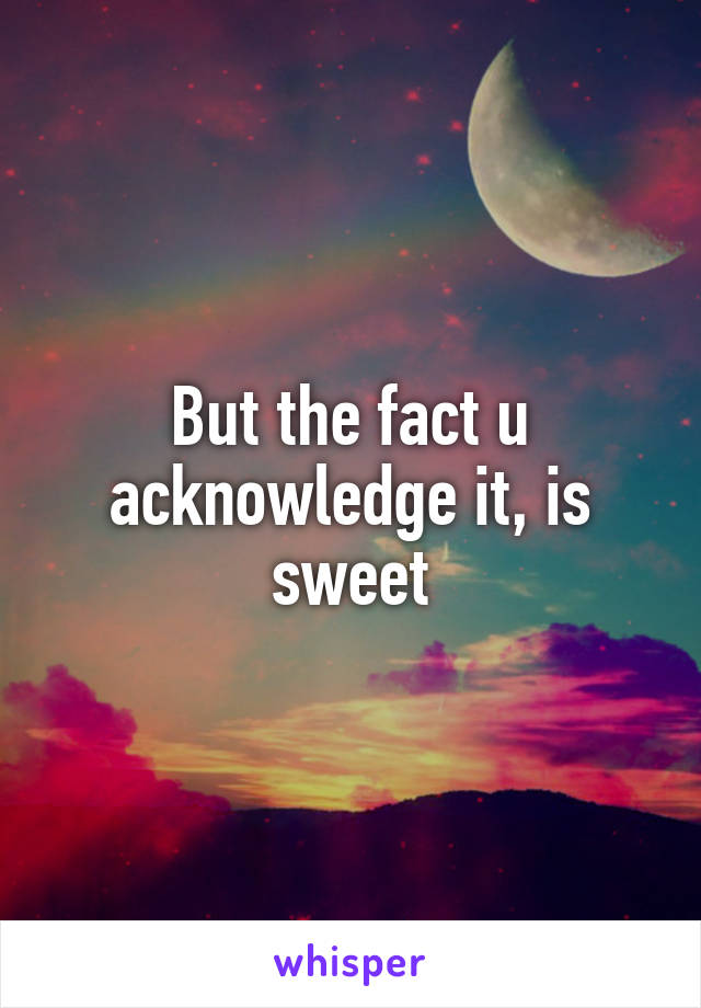 But the fact u acknowledge it, is sweet