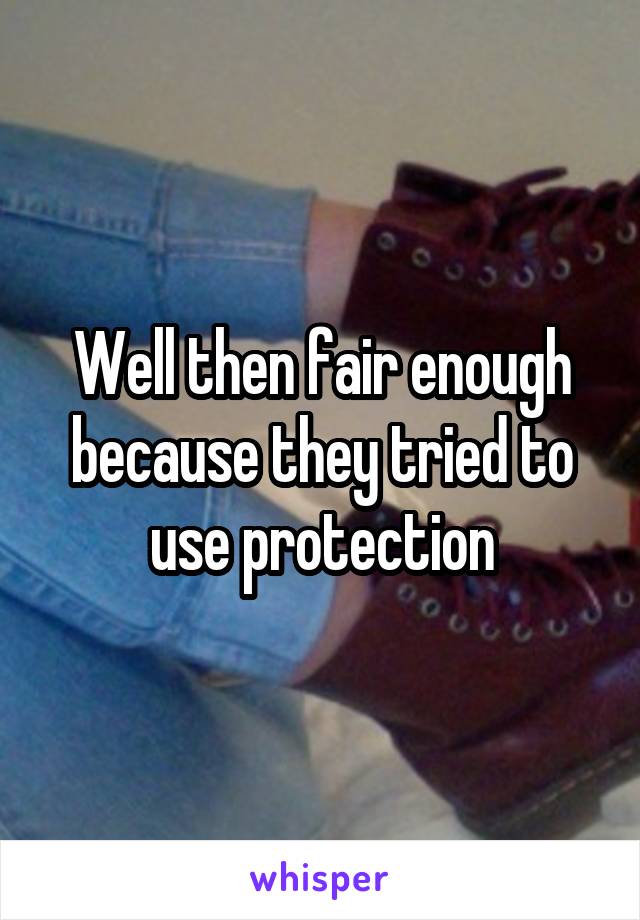 Well then fair enough because they tried to use protection