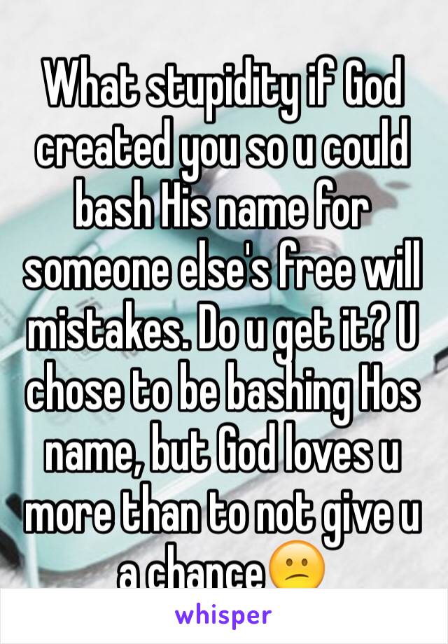 What stupidity if God created you so u could bash His name for someone else's free will mistakes. Do u get it? U chose to be bashing Hos name, but God loves u more than to not give u a chance😕