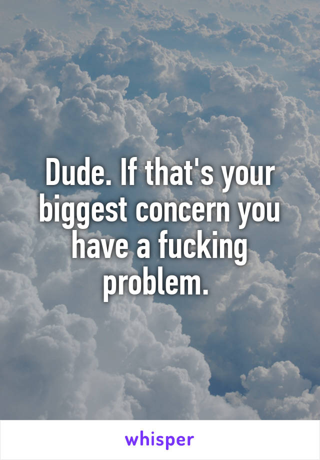 Dude. If that's your biggest concern you have a fucking problem. 