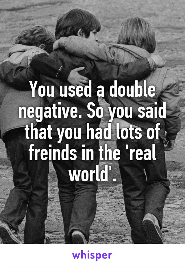 You used a double negative. So you said that you had lots of freinds in the 'real world'.