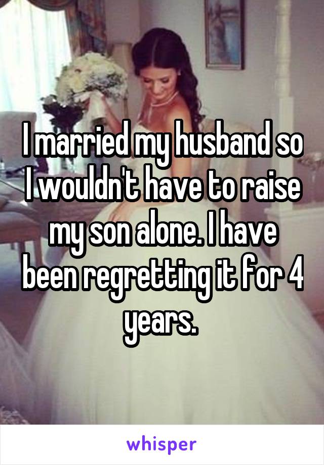 I married my husband so I wouldn't have to raise my son alone. I have been regretting it for 4 years. 