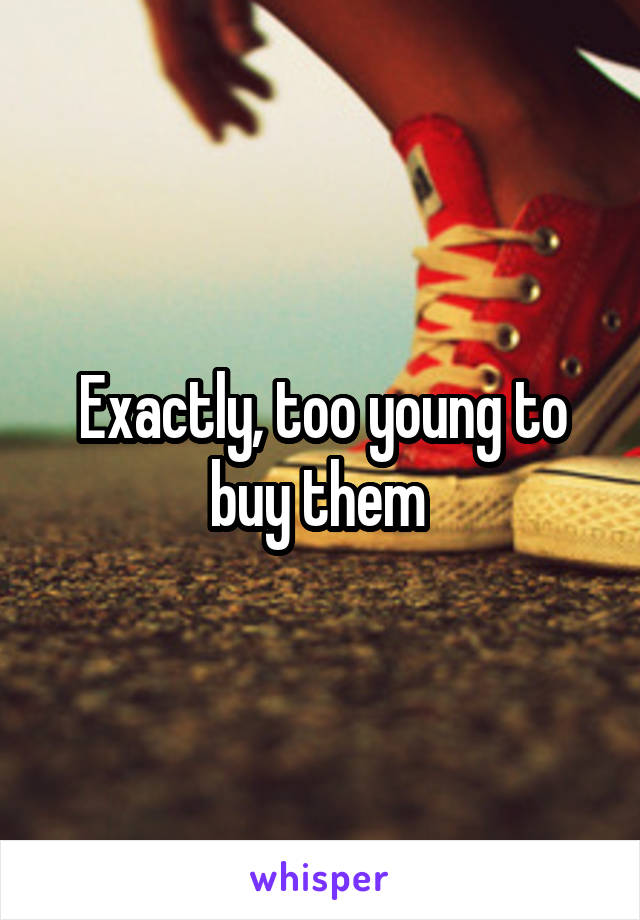 Exactly, too young to buy them 