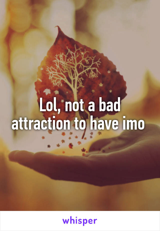 Lol, not a bad attraction to have imo 