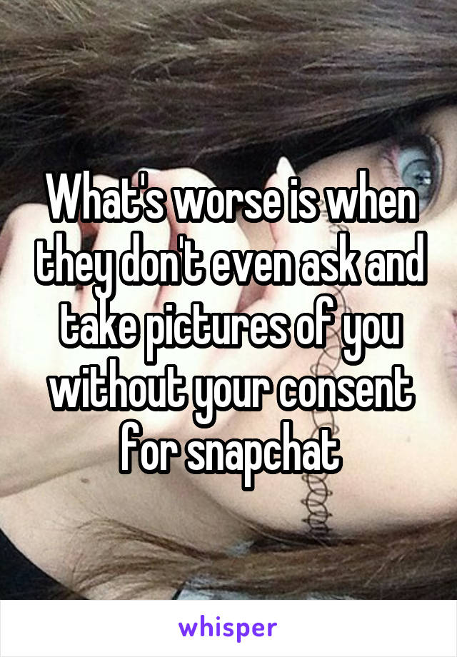 What's worse is when they don't even ask and take pictures of you without your consent for snapchat