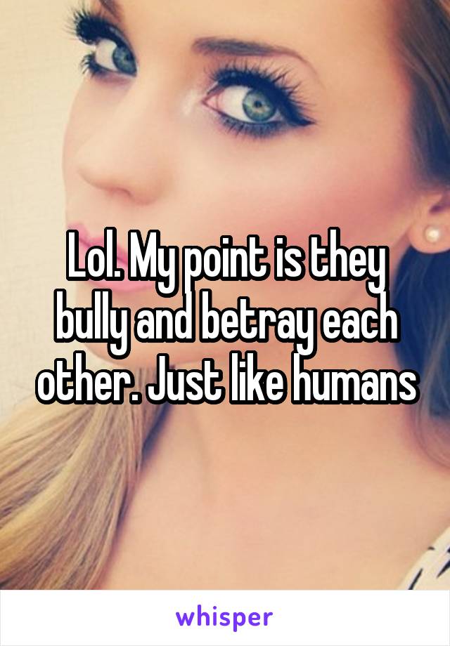 Lol. My point is they bully and betray each other. Just like humans