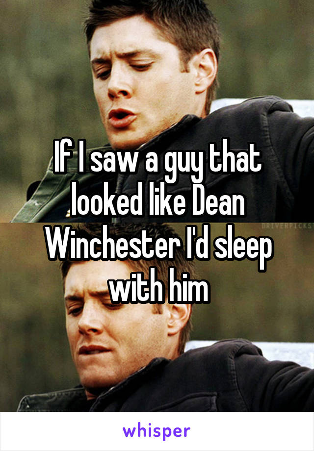If I saw a guy that looked like Dean Winchester I'd sleep with him