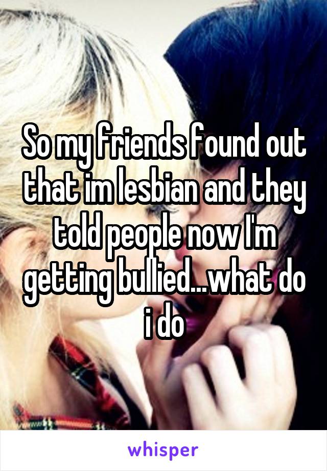 So my friends found out that im lesbian and they told people now I'm getting bullied...what do i do