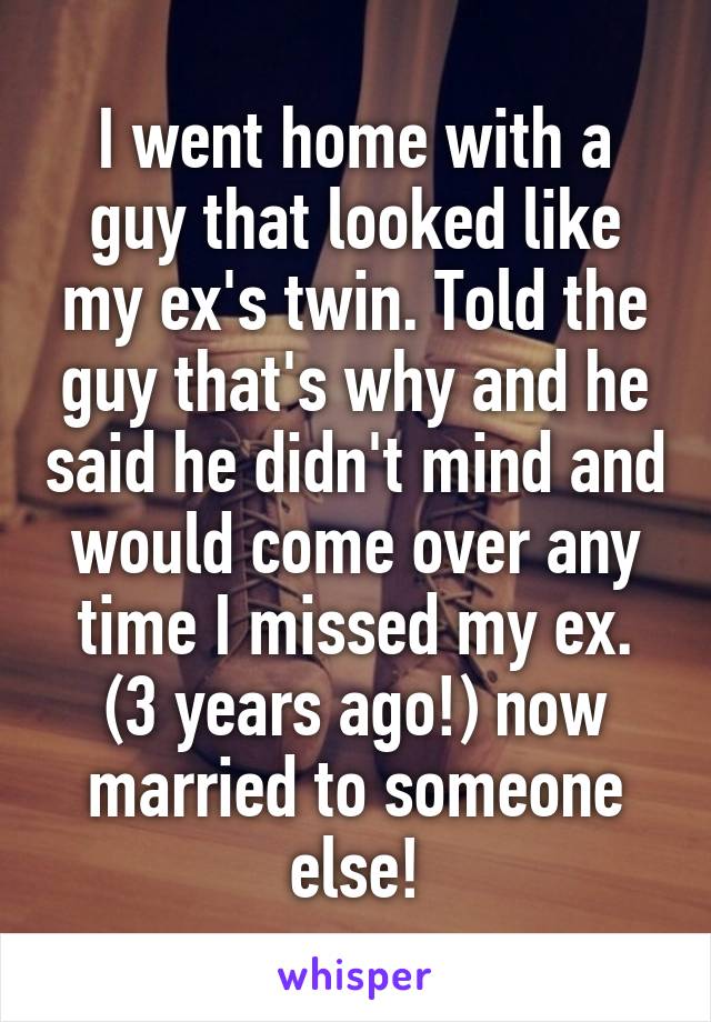 I went home with a guy that looked like my ex's twin. Told the guy that's why and he said he didn't mind and would come over any time I missed my ex. (3 years ago!) now married to someone else!