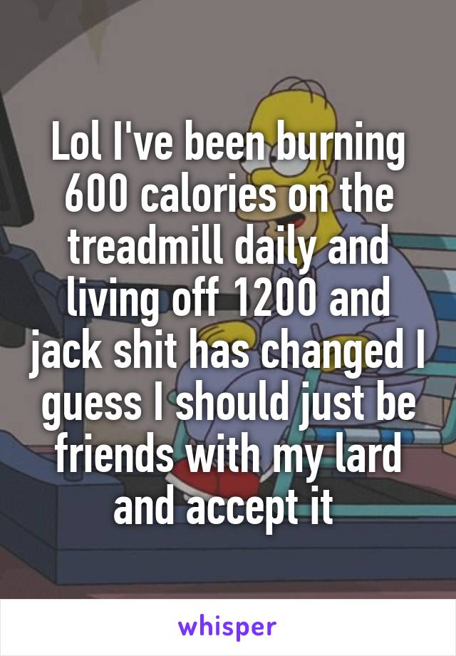 Lol I've been burning 600 calories on the treadmill daily and living off 1200 and jack shit has changed I guess I should just be friends with my lard and accept it 