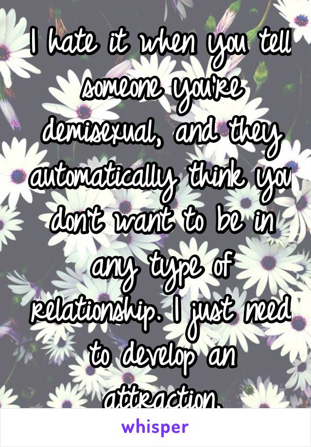 I hate it when you tell someone you're demisexual, and they automatically think you don't want to be in any type of relationship. I just need to develop an attraction.