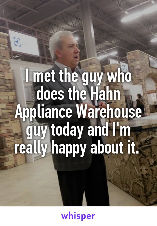 I met the guy who does the Hahn Appliance Warehouse guy today and I'm really happy about it. 