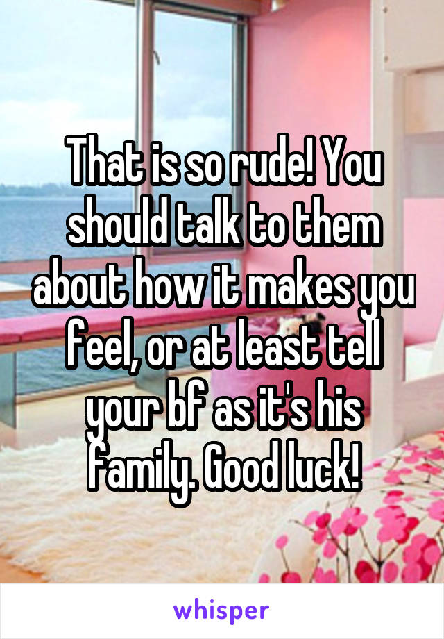 That is so rude! You should talk to them about how it makes you feel, or at least tell your bf as it's his family. Good luck!