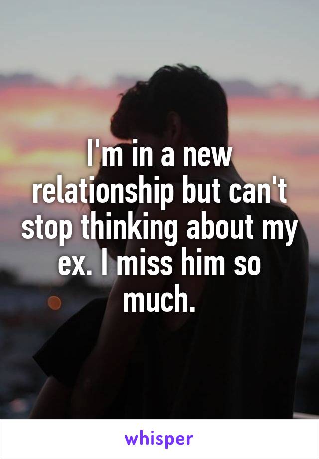 I'm in a new relationship but can't stop thinking about my ex. I miss him so much.