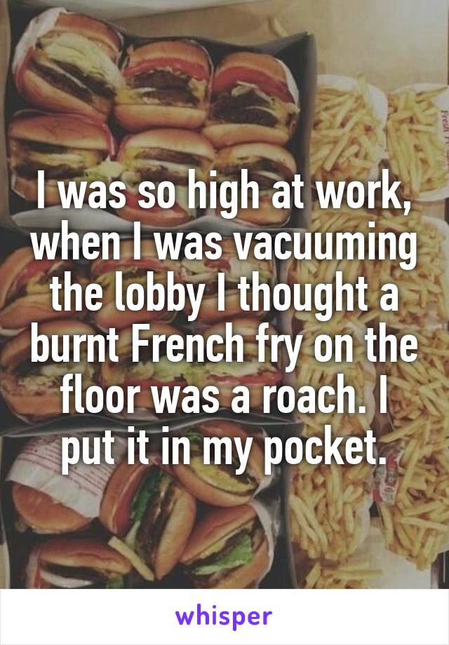 I was so high at work, when I was vacuuming the lobby I thought a burnt French fry on the floor was a roach. I put it in my pocket.