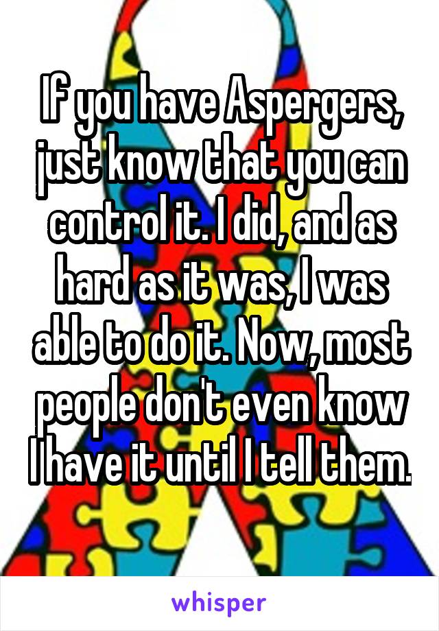 If you have Aspergers, just know that you can control it. I did, and as hard as it was, I was able to do it. Now, most people don't even know I have it until I tell them. 