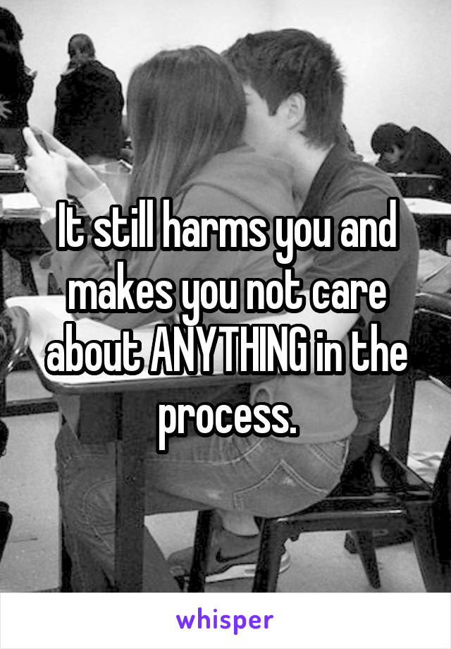 It still harms you and makes you not care about ANYTHING in the process.