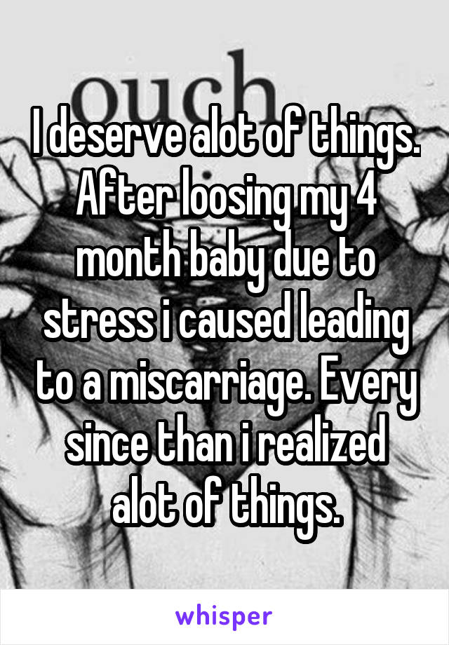 I deserve alot of things. After loosing my 4 month baby due to stress i caused leading to a miscarriage. Every since than i realized alot of things.