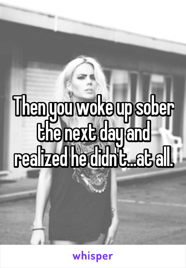 Then you woke up sober the next day and realized he didn't...at all.