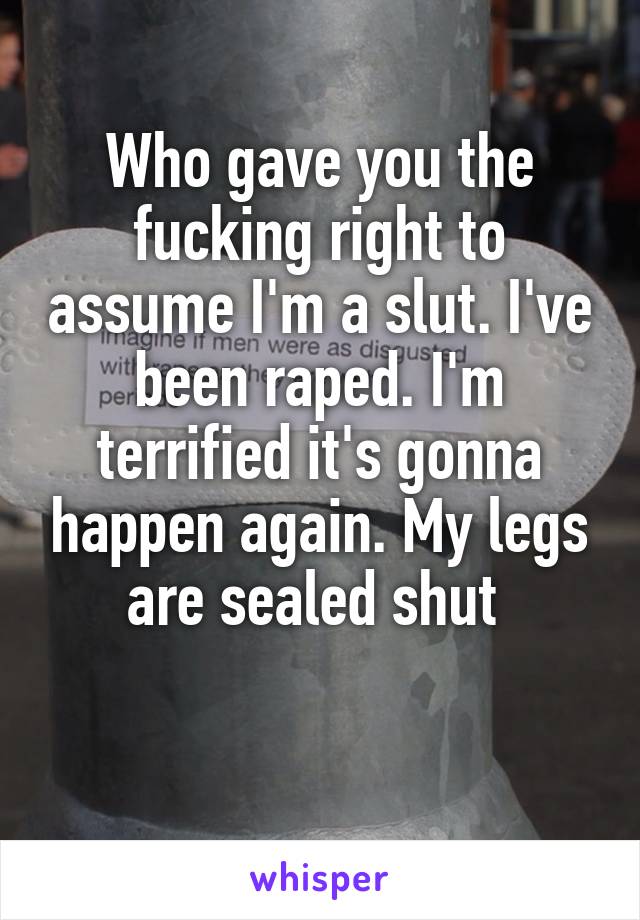 Who gave you the fucking right to assume I'm a slut. I've been raped. I'm terrified it's gonna happen again. My legs are sealed shut 
 
