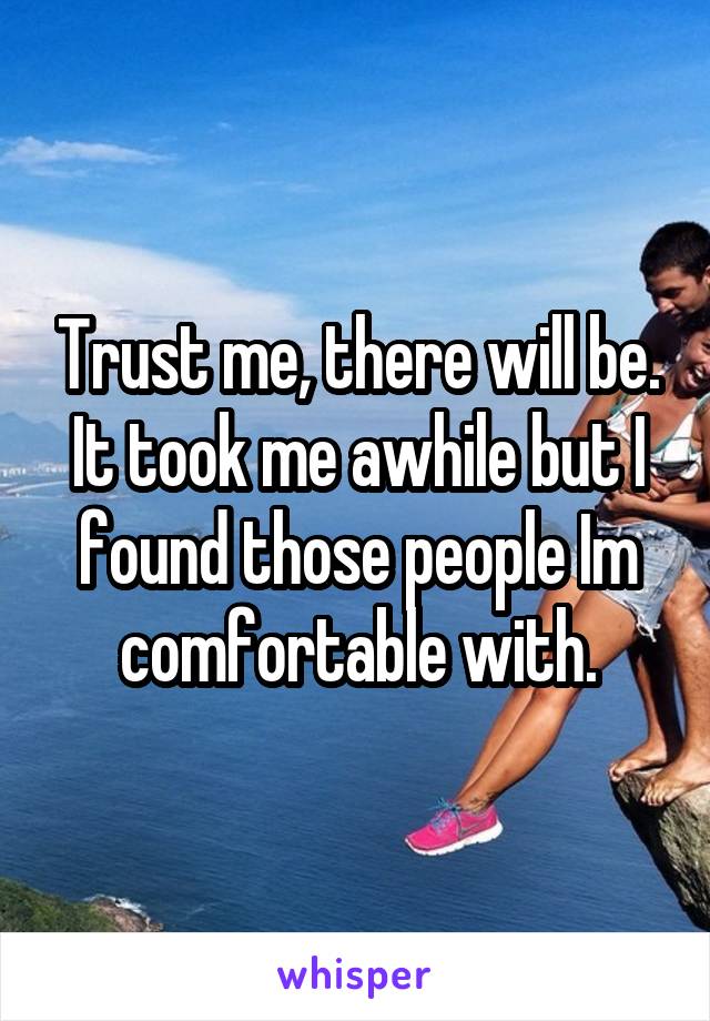 Trust me, there will be. It took me awhile but I found those people Im comfortable with.