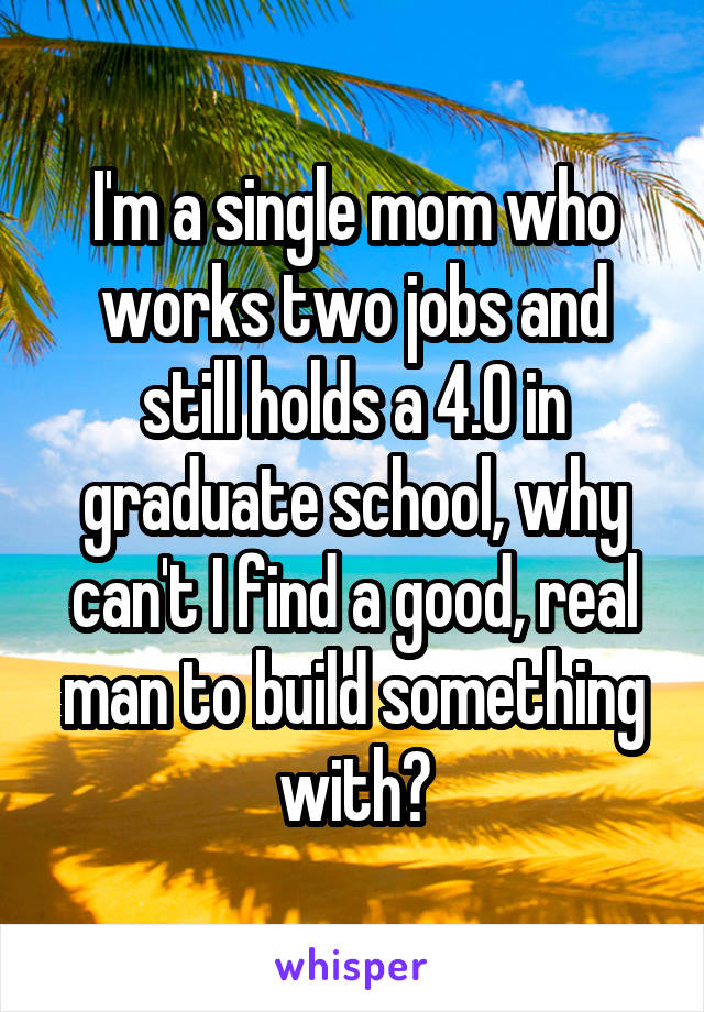 I'm a single mom who works two jobs and still holds a 4.0 in graduate school, why can't I find a good, real man to build something with?