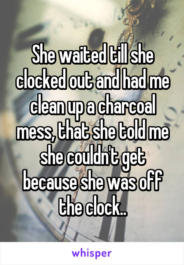 She waited till she clocked out and had me clean up a charcoal mess, that she told me she couldn't get because she was off the clock..