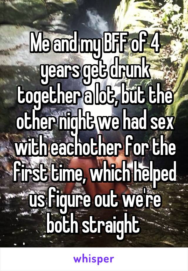 Me and my BFF of 4 years get drunk together a lot, but the other night we had sex with eachother for the first time, which helped us figure out we're both straight 